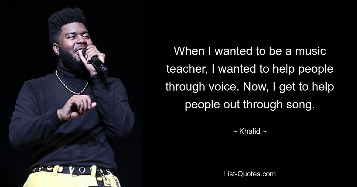 When I wanted to be a music teacher, I wanted to help people through voice. Now, I get to help people out through song. — © Khalid