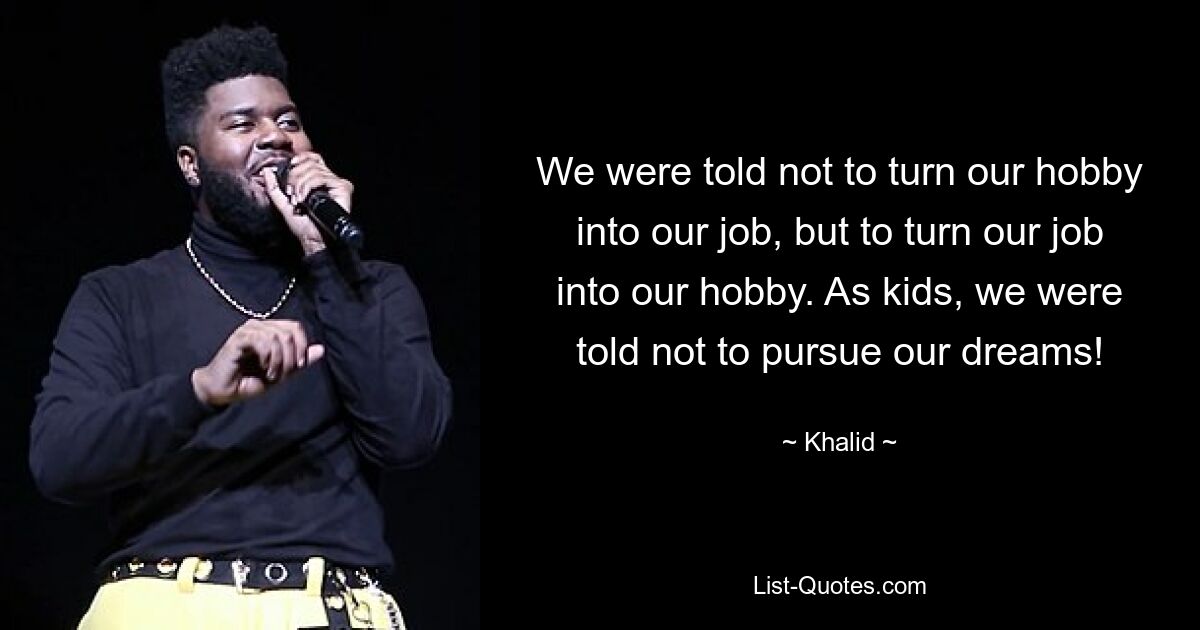 We were told not to turn our hobby into our job, but to turn our job into our hobby. As kids, we were told not to pursue our dreams! — © Khalid