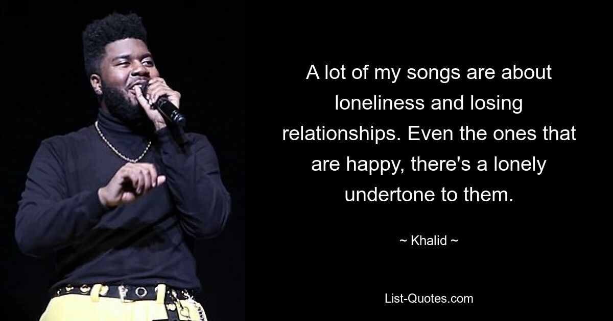 A lot of my songs are about loneliness and losing relationships. Even the ones that are happy, there's a lonely undertone to them. — © Khalid