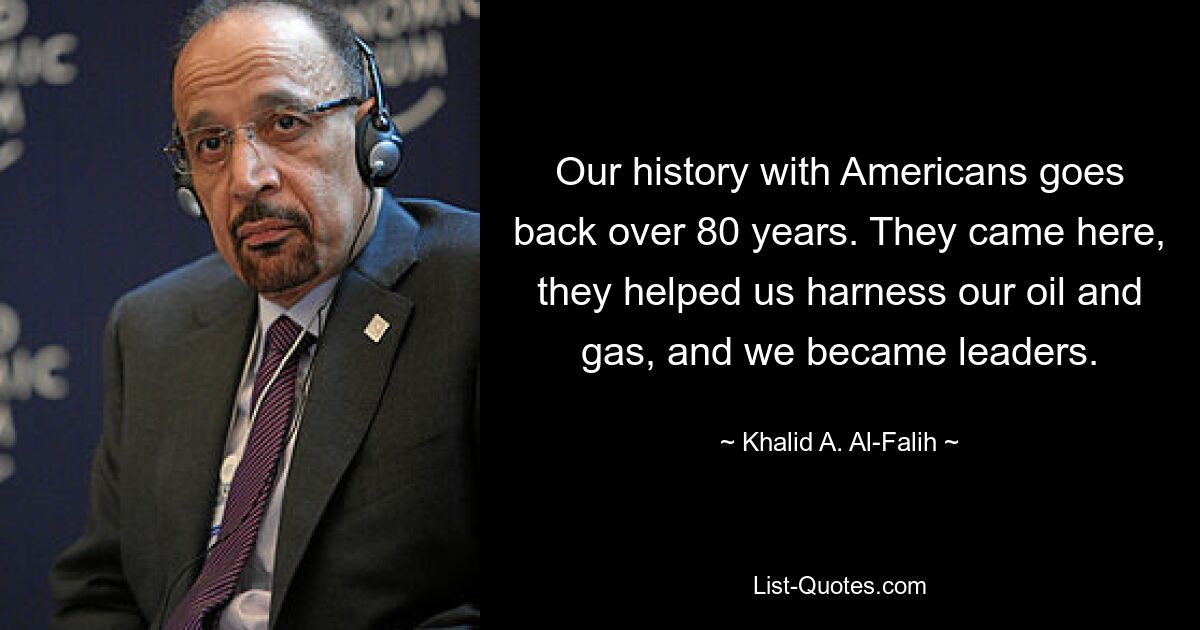 Our history with Americans goes back over 80 years. They came here, they helped us harness our oil and gas, and we became leaders. — © Khalid A. Al-Falih