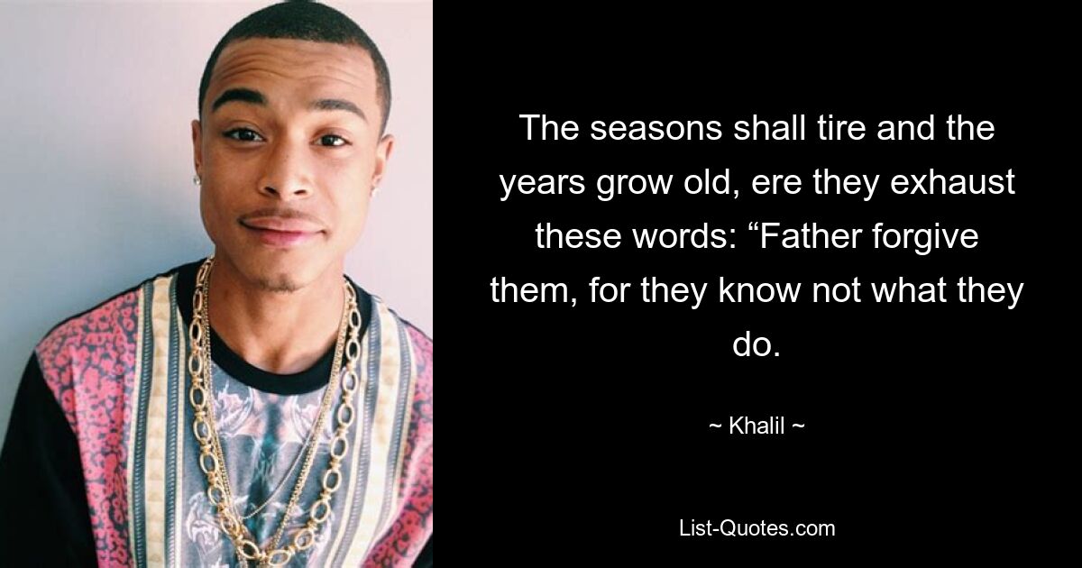 The seasons shall tire and the years grow old, ere they exhaust these words: “Father forgive them, for they know not what they do. — © Khalil