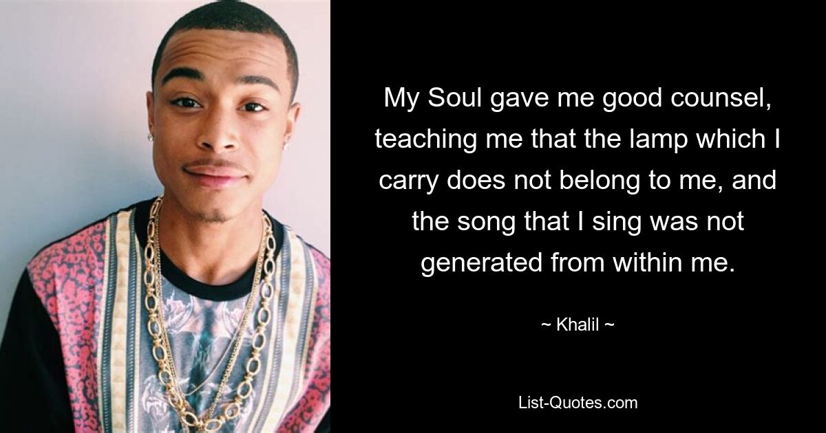 My Soul gave me good counsel, teaching me that the lamp which I carry does not belong to me, and the song that I sing was not generated from within me. — © Khalil