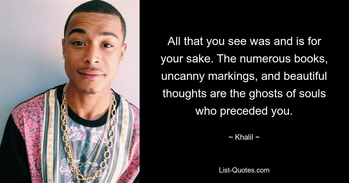 All that you see was and is for your sake. The numerous books, uncanny markings, and beautiful thoughts are the ghosts of souls who preceded you. — © Khalil