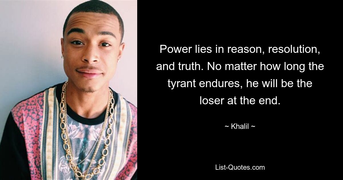 Power lies in reason, resolution, and truth. No matter how long the tyrant endures, he will be the loser at the end. — © Khalil