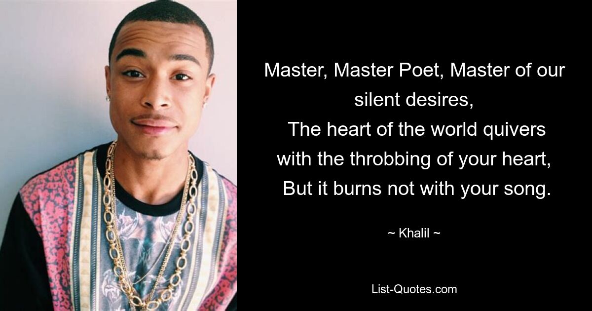 Master, Master Poet, Master of our silent desires,
 The heart of the world quivers with the throbbing of your heart,
 But it burns not with your song. — © Khalil