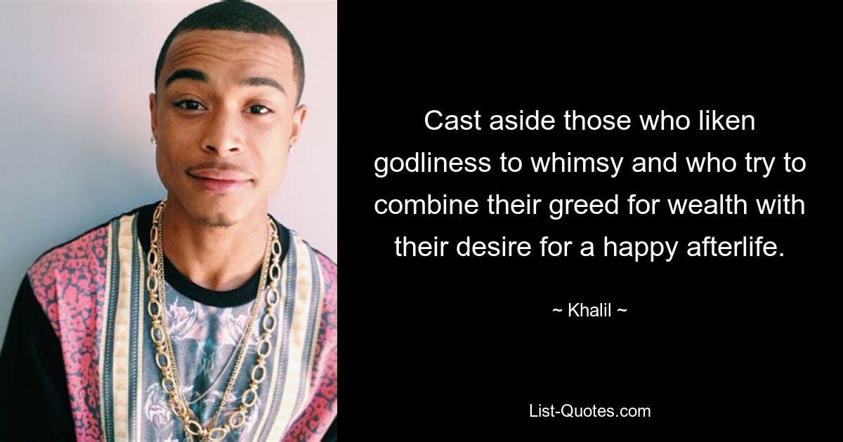 Cast aside those who liken godliness to whimsy and who try to combine their greed for wealth with their desire for a happy afterlife. — © Khalil