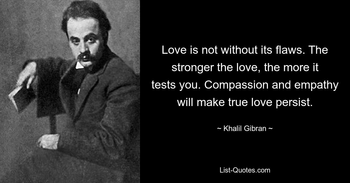 Love is not without its flaws. The stronger the love, the more it tests you. Compassion and empathy will make true love persist. — © Khalil Gibran