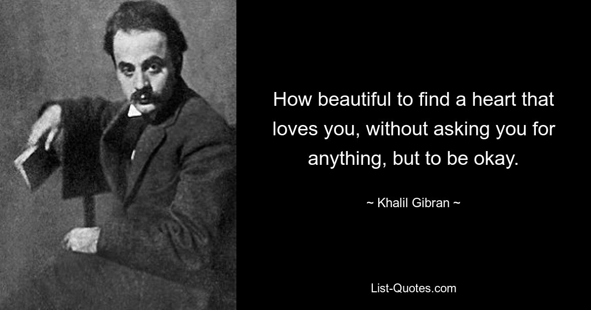 How beautiful to find a heart that loves you, without asking you for anything, but to be okay. — © Khalil Gibran