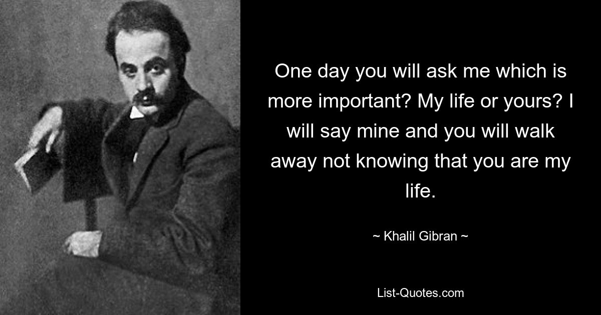 One day you will ask me which is more important? My life or yours? I will say mine and you will walk away not knowing that you are my life. — © Khalil Gibran