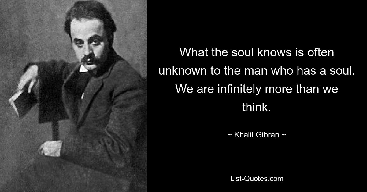 What the soul knows is often unknown to the man who has a soul. We are infinitely more than we think. — © Khalil Gibran