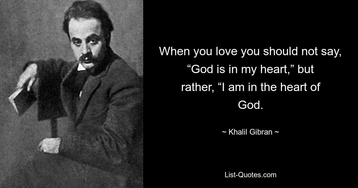 When you love you should not say, “God is in my heart,” but rather, “I am in the heart of God. — © Khalil Gibran