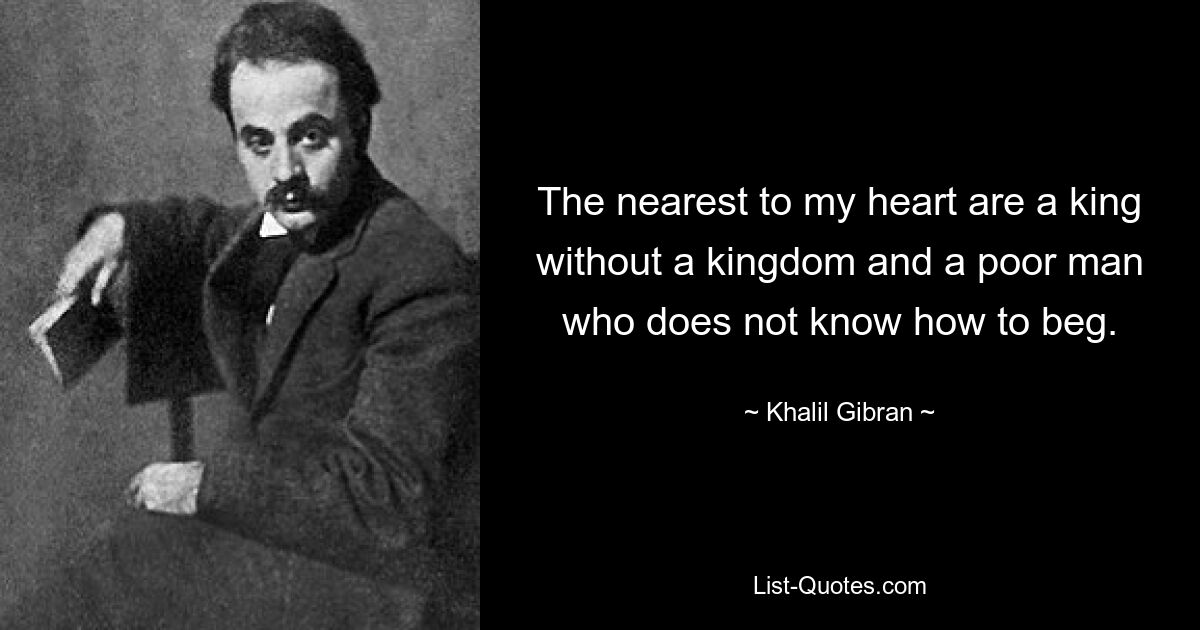 The nearest to my heart are a king without a kingdom and a poor man who does not know how to beg. — © Khalil Gibran