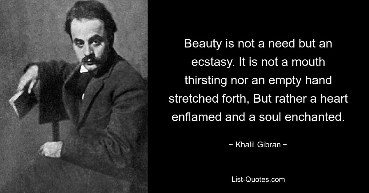 Beauty is not a need but an ecstasy. It is not a mouth thirsting nor an empty hand stretched forth, But rather a heart enflamed and a soul enchanted. — © Khalil Gibran