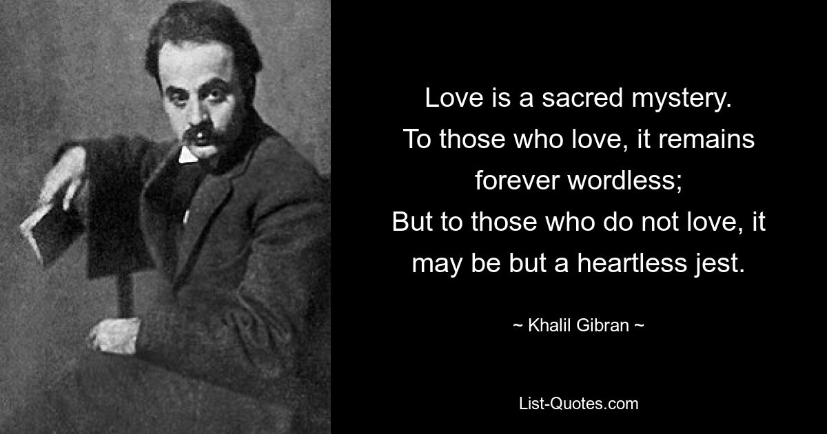 Love is a sacred mystery.
To those who love, it remains forever wordless;
But to those who do not love, it may be but a heartless jest. — © Khalil Gibran