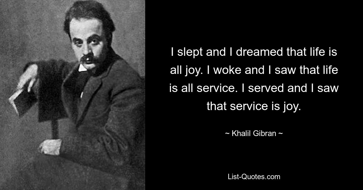 I slept and I dreamed that life is all joy. I woke and I saw that life is all service. I served and I saw that service is joy. — © Khalil Gibran