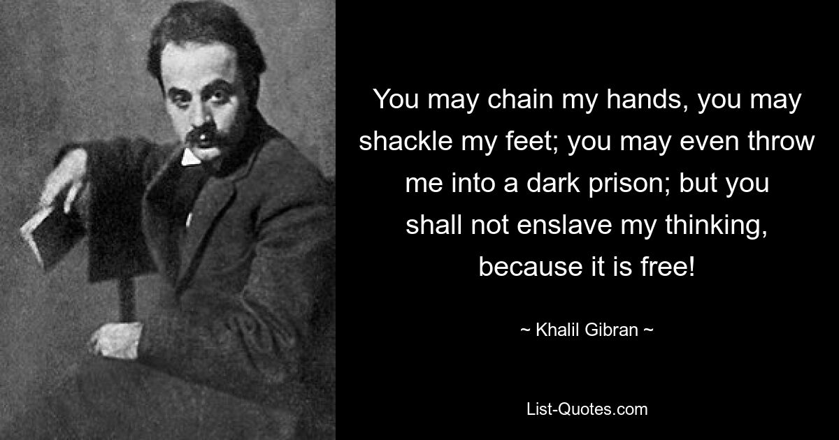 You may chain my hands, you may shackle my feet; you may even throw me into a dark prison; but you shall not enslave my thinking, because it is free! — © Khalil Gibran