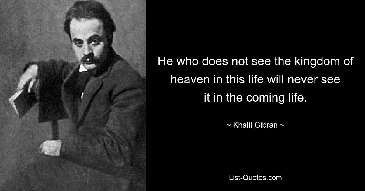 He who does not see the kingdom of heaven in this life will never see it in the coming life. — © Khalil Gibran