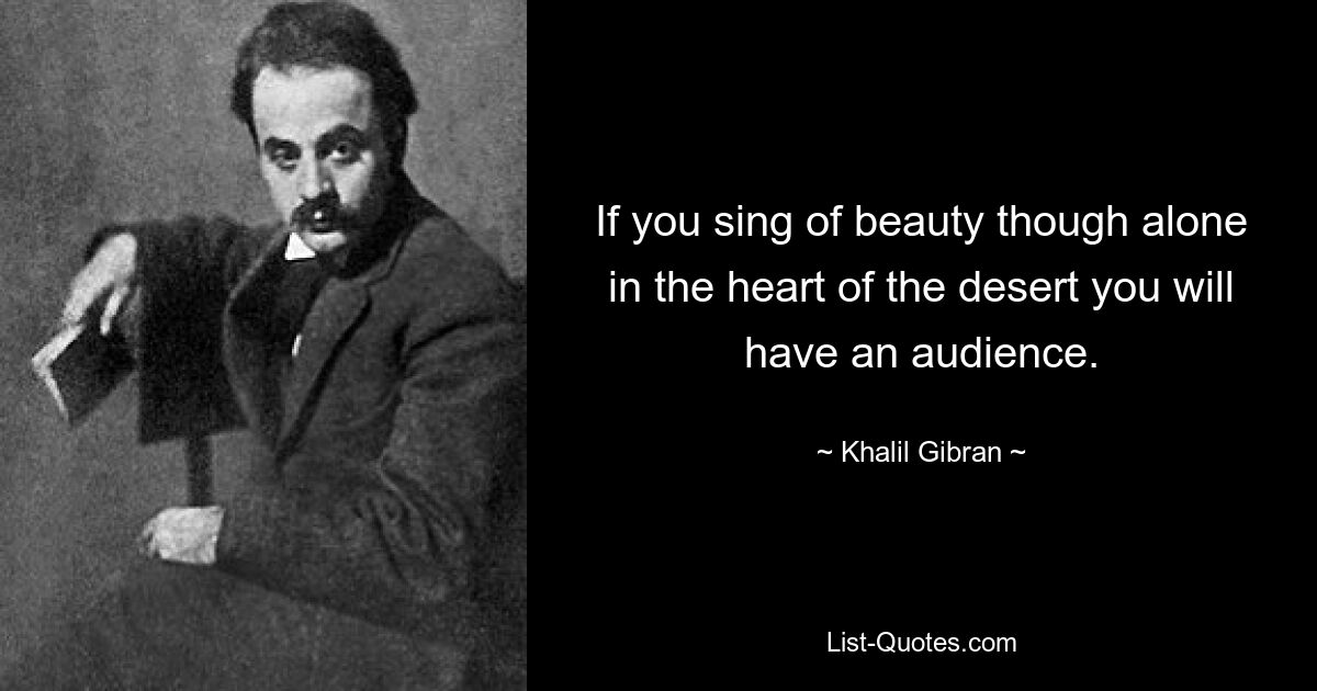 If you sing of beauty though alone in the heart of the desert you will have an audience. — © Khalil Gibran