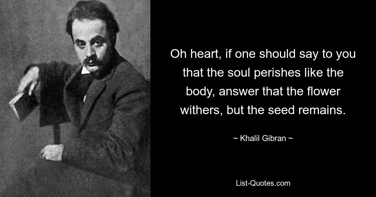 Oh heart, if one should say to you that the soul perishes like the body, answer that the flower withers, but the seed remains. — © Khalil Gibran