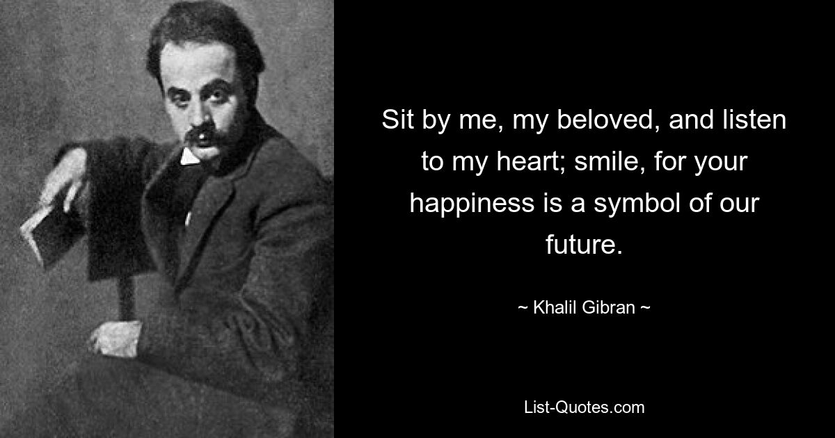 Sit by me, my beloved, and listen to my heart; smile, for your happiness is a symbol of our future. — © Khalil Gibran