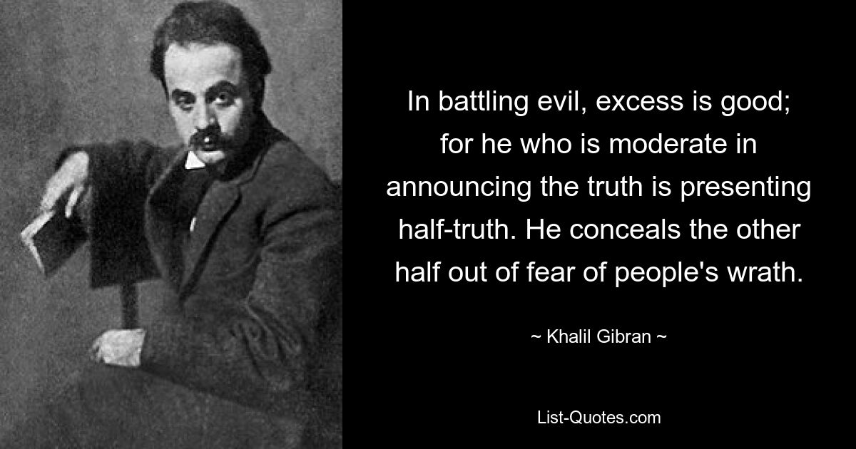 In battling evil, excess is good; for he who is moderate in announcing the truth is presenting half-truth. He conceals the other half out of fear of people's wrath. — © Khalil Gibran