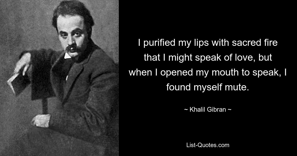 I purified my lips with sacred fire that I might speak of love, but when I opened my mouth to speak, I found myself mute. — © Khalil Gibran