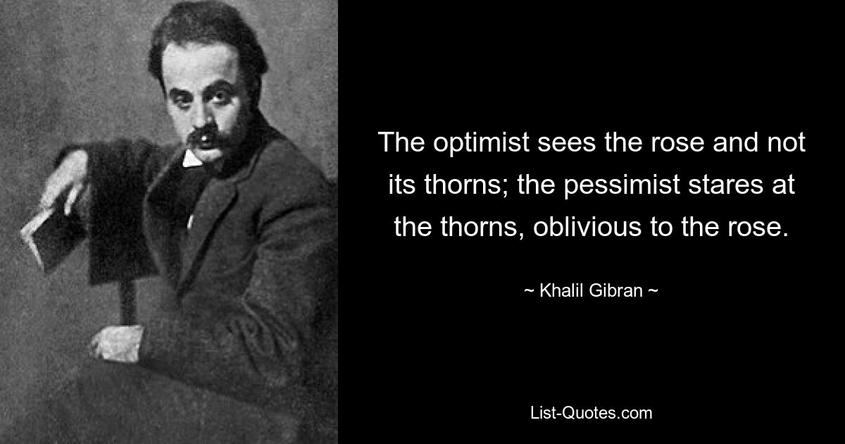 The optimist sees the rose and not its thorns; the pessimist stares at the thorns, oblivious to the rose. — © Khalil Gibran