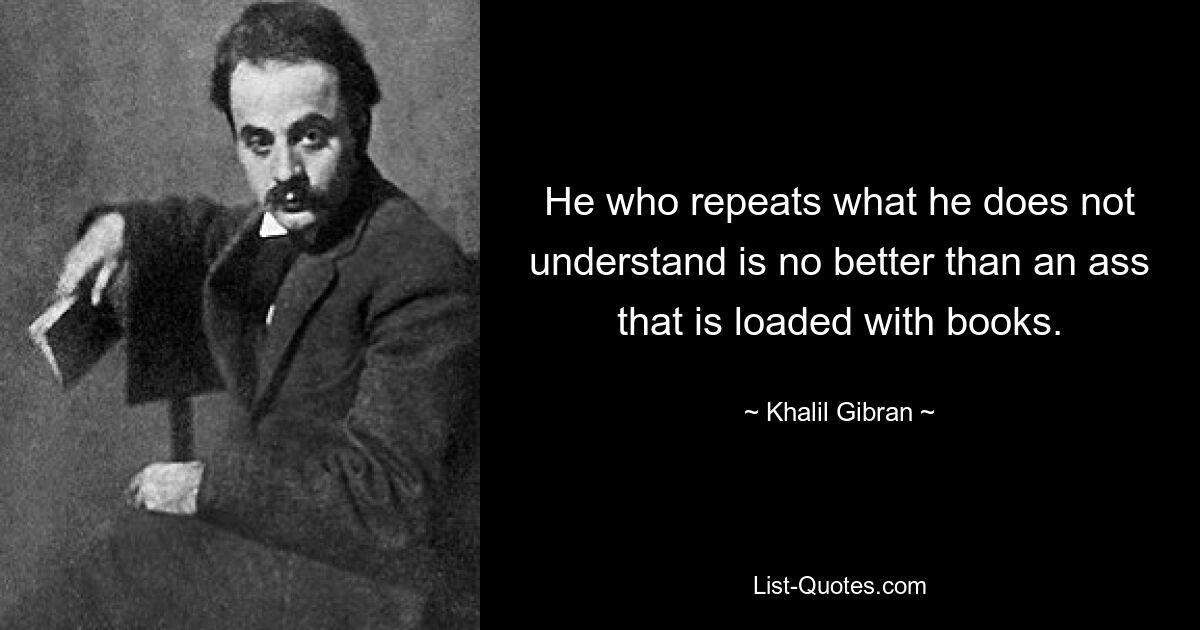 He who repeats what he does not understand is no better than an ass that is loaded with books. — © Khalil Gibran