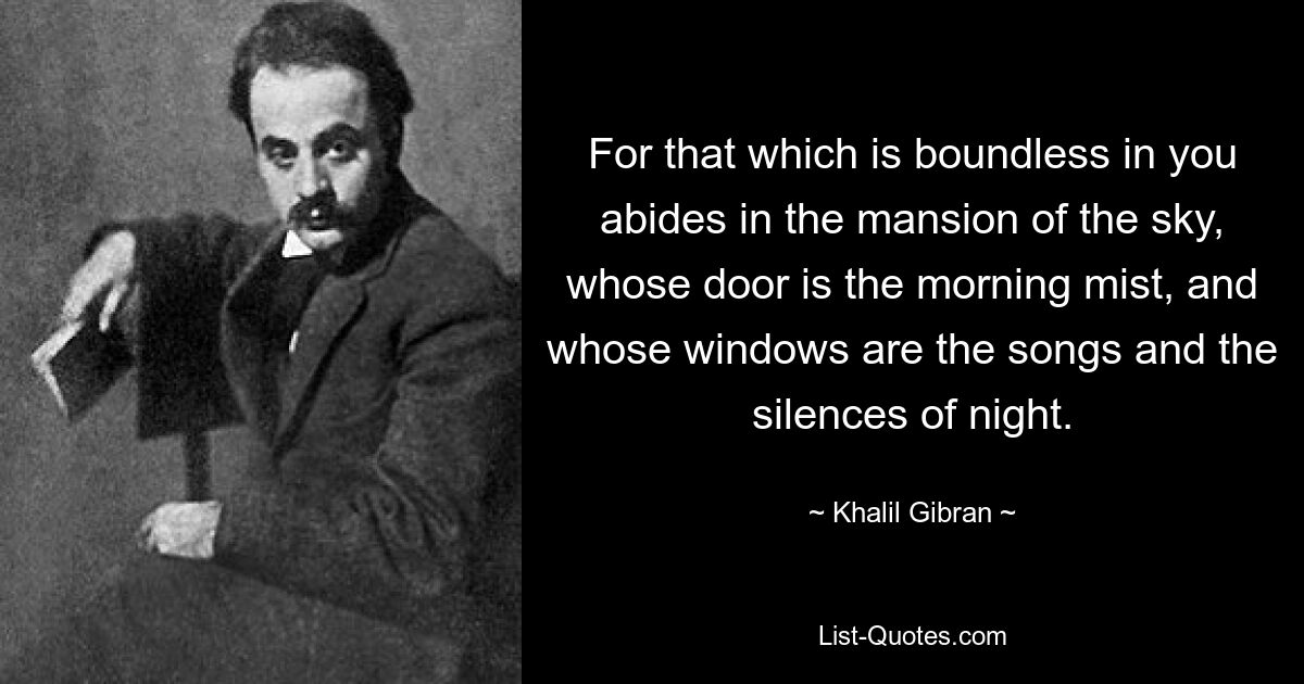 For that which is boundless in you abides in the mansion of the sky, whose door is the morning mist, and whose windows are the songs and the silences of night. — © Khalil Gibran