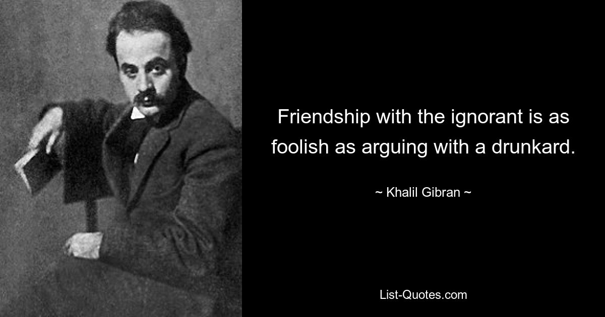 Friendship with the ignorant is as foolish as arguing with a drunkard. — © Khalil Gibran