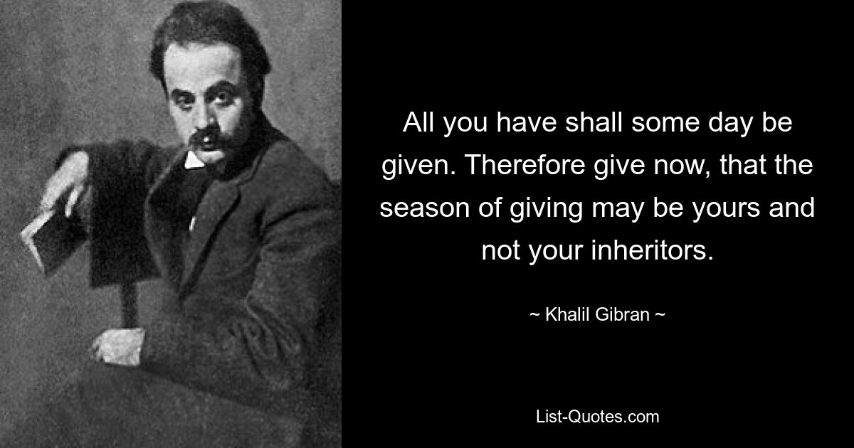 All you have shall some day be given. Therefore give now, that the season of giving may be yours and not your inheritors. — © Khalil Gibran