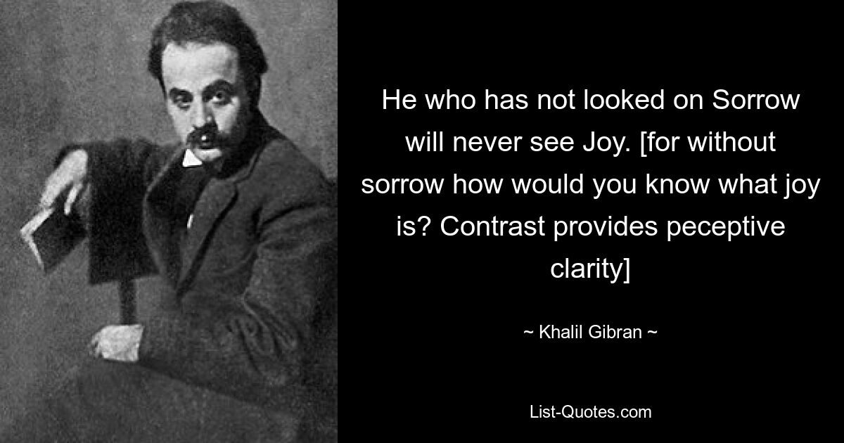 He who has not looked on Sorrow will never see Joy. [for without sorrow how would you know what joy is? Contrast provides peceptive clarity] — © Khalil Gibran