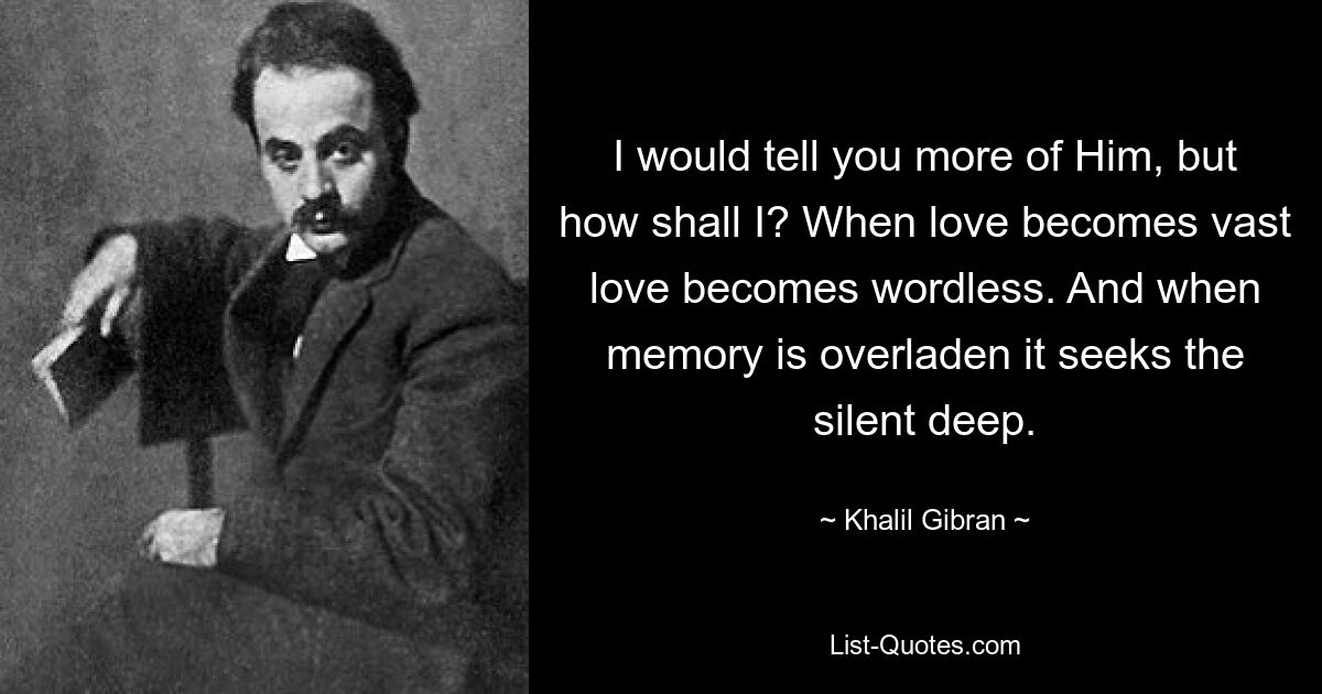 I would tell you more of Him, but how shall I? When love becomes vast love becomes wordless. And when memory is overladen it seeks the silent deep. — © Khalil Gibran