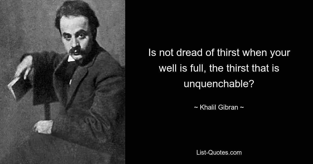 Is not dread of thirst when your well is full, the thirst that is unquenchable? — © Khalil Gibran