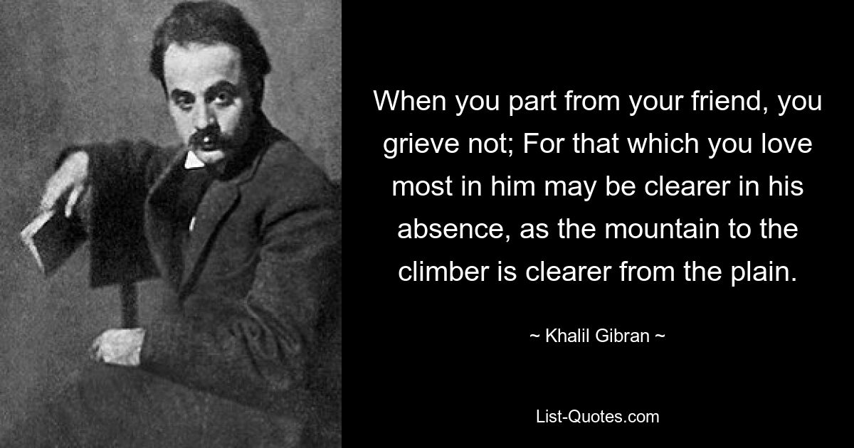 When you part from your friend, you grieve not; For that which you love most in him may be clearer in his absence, as the mountain to the climber is clearer from the plain. — © Khalil Gibran