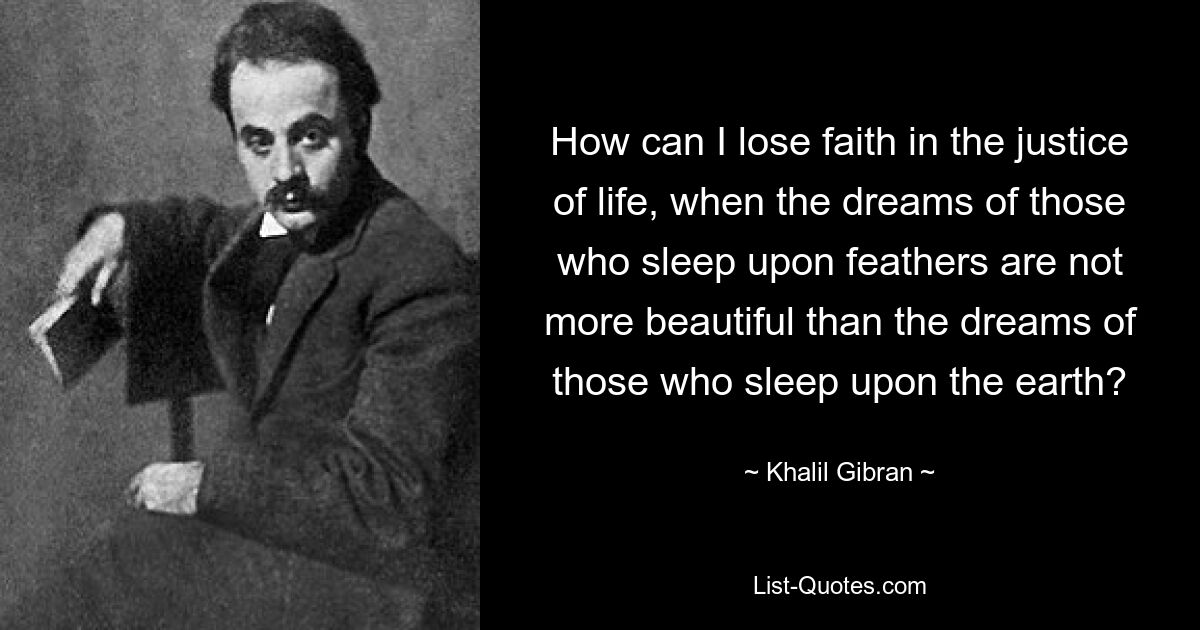 How can I lose faith in the justice of life, when the dreams of those who sleep upon feathers are not more beautiful than the dreams of those who sleep upon the earth? — © Khalil Gibran