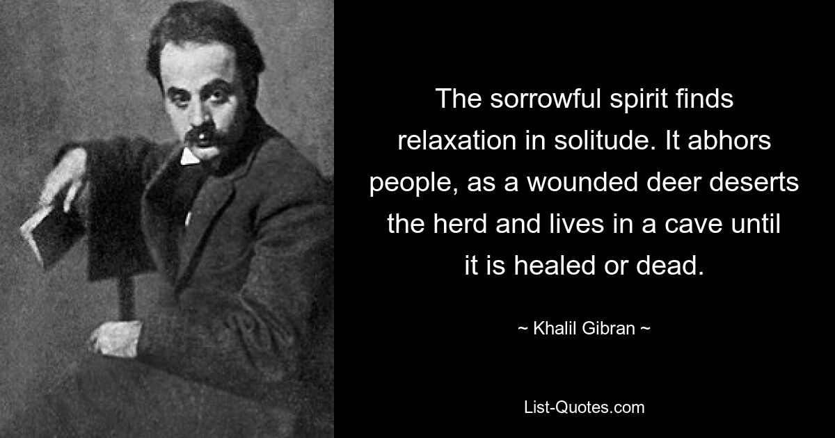 The sorrowful spirit finds relaxation in solitude. It abhors people, as a wounded deer deserts the herd and lives in a cave until it is healed or dead. — © Khalil Gibran