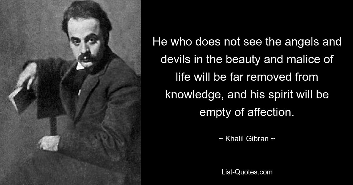 He who does not see the angels and devils in the beauty and malice of life will be far removed from knowledge, and his spirit will be empty of affection. — © Khalil Gibran