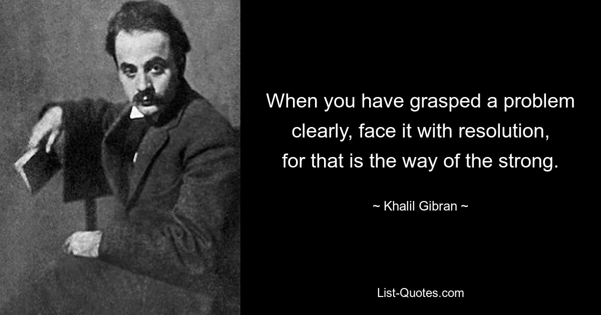 When you have grasped a problem clearly, face it with resolution, for that is the way of the strong. — © Khalil Gibran