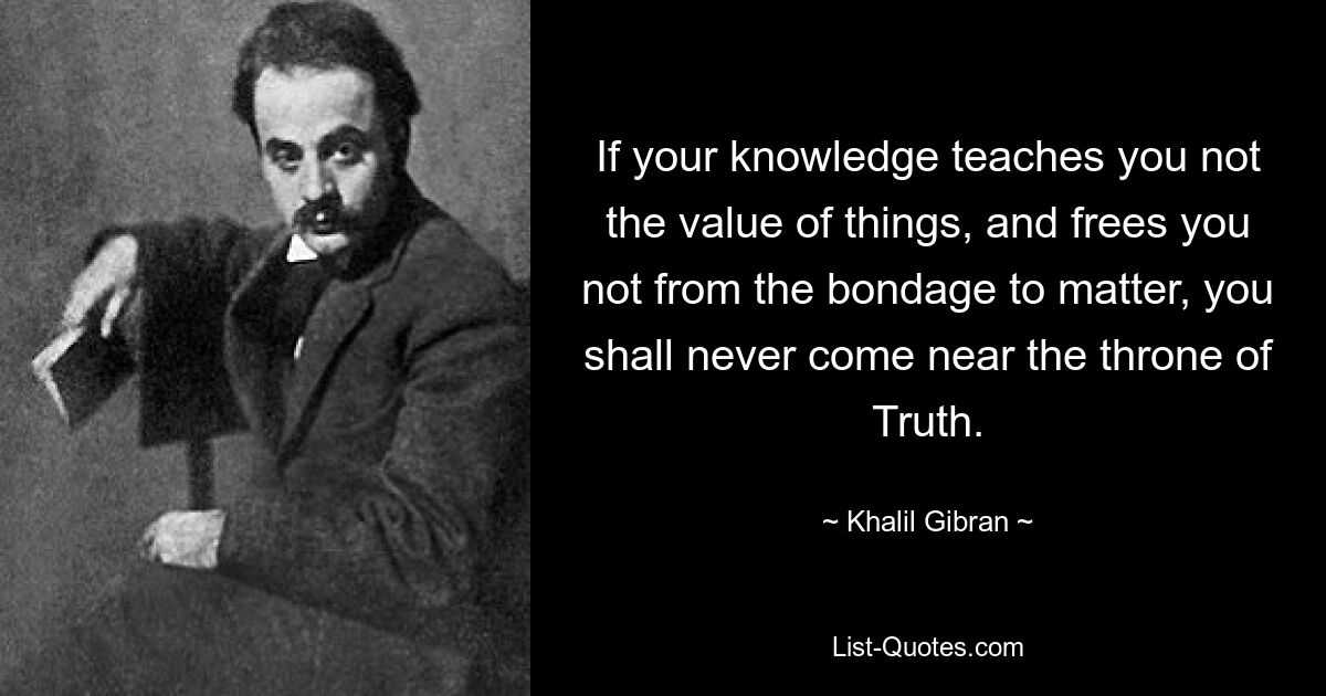 If your knowledge teaches you not the value of things, and frees you not from the bondage to matter, you shall never come near the throne of Truth. — © Khalil Gibran