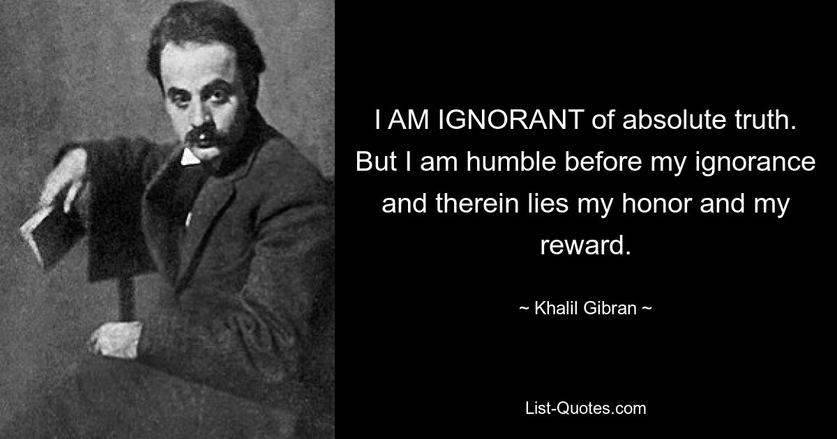 I AM IGNORANT of absolute truth. But I am humble before my ignorance and therein lies my honor and my reward. — © Khalil Gibran