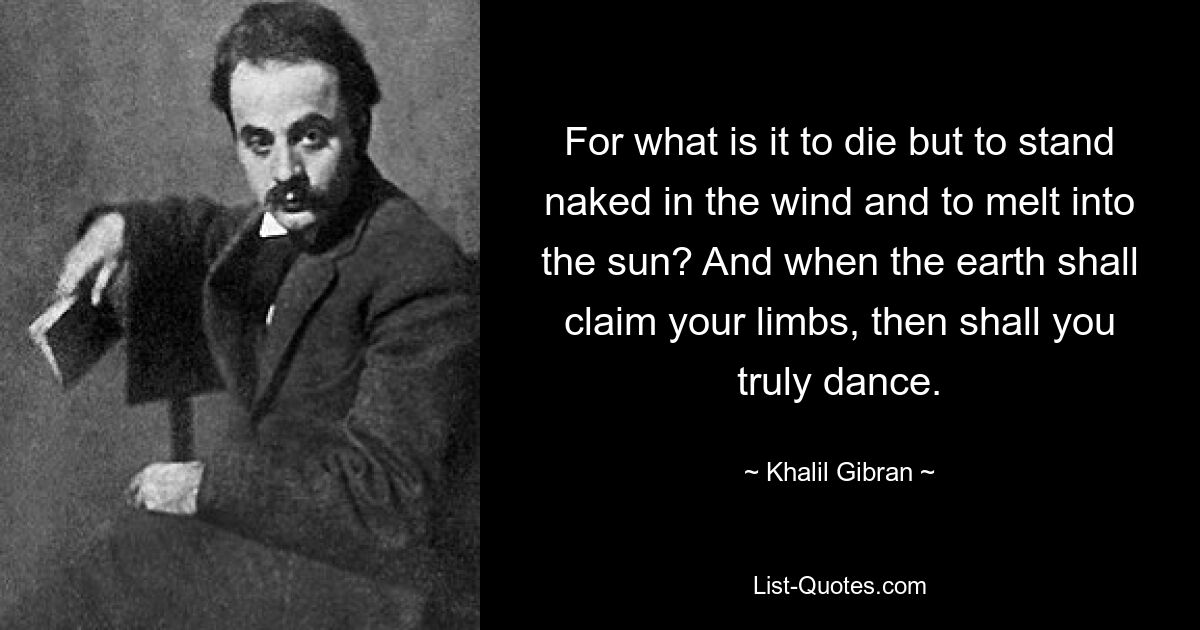 For what is it to die but to stand naked in the wind and to melt into the sun? And when the earth shall claim your limbs, then shall you truly dance. — © Khalil Gibran