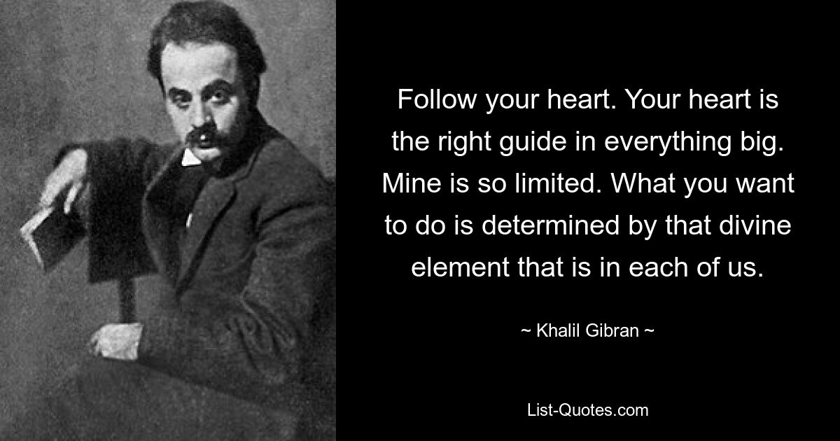 Follow your heart. Your heart is the right guide in everything big. Mine is so limited. What you want to do is determined by that divine element that is in each of us. — © Khalil Gibran