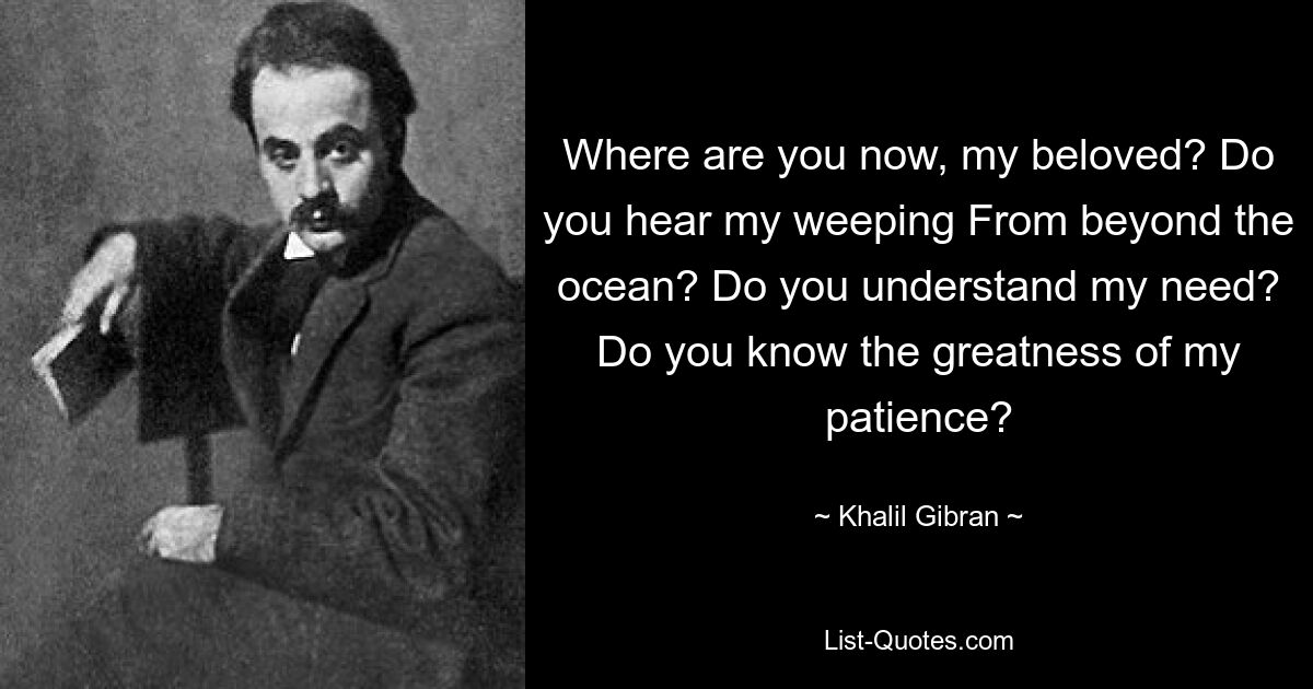 Where are you now, my beloved? Do you hear my weeping From beyond the ocean? Do you understand my need? Do you know the greatness of my patience? — © Khalil Gibran