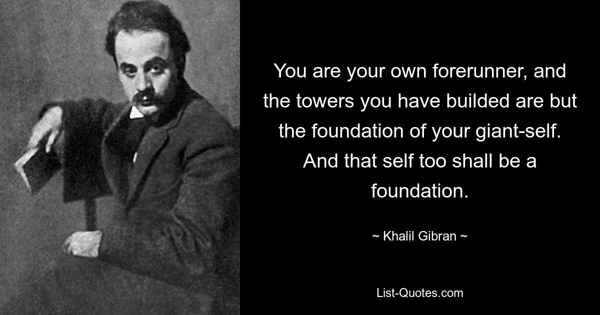 You are your own forerunner, and the towers you have builded are but the foundation of your giant-self. And that self too shall be a foundation. — © Khalil Gibran