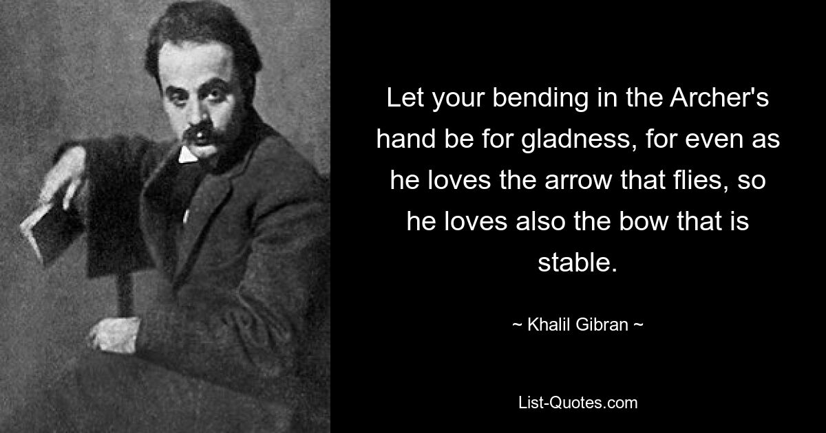 Let your bending in the Archer's hand be for gladness, for even as he loves the arrow that flies, so he loves also the bow that is stable. — © Khalil Gibran