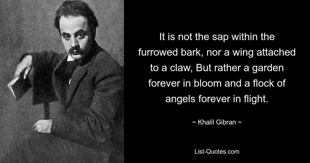 It is not the sap within the furrowed bark, nor a wing attached to a claw, But rather a garden forever in bloom and a flock of angels forever in flight. — © Khalil Gibran