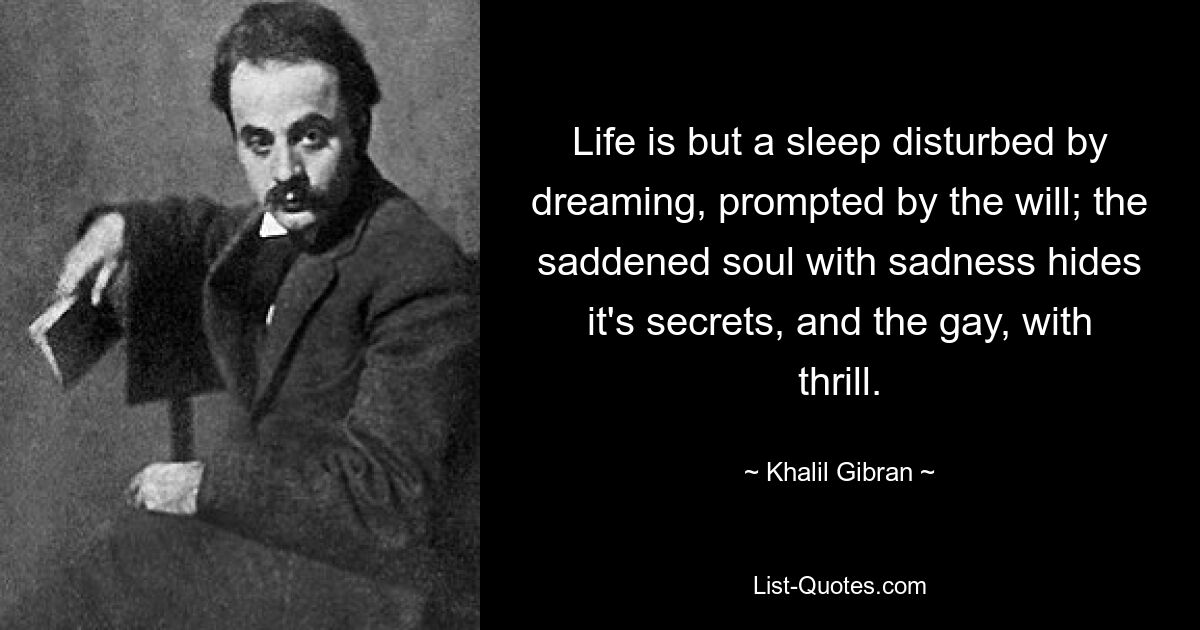 Life is but a sleep disturbed by dreaming, prompted by the will; the saddened soul with sadness hides it's secrets, and the gay, with thrill. — © Khalil Gibran