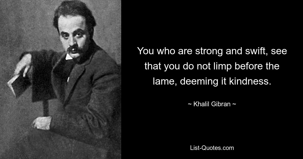 You who are strong and swift, see that you do not limp before the lame, deeming it kindness. — © Khalil Gibran