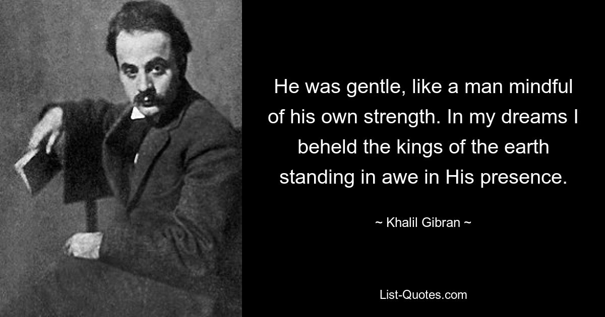 He was gentle, like a man mindful of his own strength. In my dreams I beheld the kings of the earth standing in awe in His presence. — © Khalil Gibran